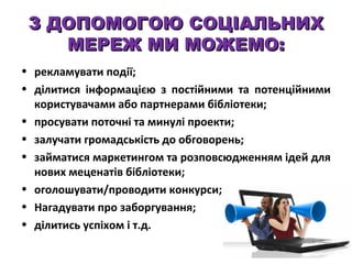 З ДОПОМОГОЮ СОЦІАЛЬНИХ
МЕРЕЖ МИ МОЖЕМО:
• рекламувати події;
• ділитися інформацією з постійними та потенційними
користувачами або партнерами бібліотеки;
• просувати поточні та минулі проекти;
• залучати громадськість до обговорень;
• займатися маркетингом та розповсюдженням ідей для
нових меценатів бібліотеки;
• оголошувати/проводити конкурси;
• Нагадувати про заборгування;
• ділитись успіхом і т.д.

 