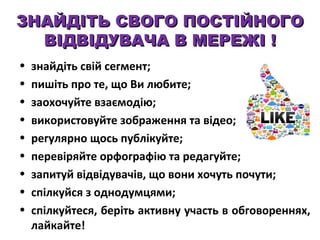 ЗНАЙДІТЬ СВОГО ПОСТІЙНОГО
ВІДВІДУВАЧА В МЕРЕЖІ !
•
•
•
•
•
•
•
•
•

знайдіть свій сегмент;
пишіть про те, що Ви любите;
заохочуйте взаємодію;
використовуйте зображення та відео;
регулярно щось публікуйте;
перевіряйте орфографію та редагуйте;
запитуй відвідувачів, що вони хочуть почути;
спілкуйся з однодумцями;
спілкуйтеся, беріть активну участь в обговореннях,
лайкайте!

 