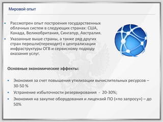 Мировой опыт

Рассмотрен опыт построения государственных
облачных систем в следующих странах: США,
Канада, Великобритания, Сингапур, Австралия.
Указанные выше страны, а также ряд других
стран перешли(переходят) к централизации
инфраструктуры ОГВ и сервисному подходу
оказания услуг.





Основные экономические эффекты:




Экономия за счет повышения утилизации вычислительных ресурсов –
30-50 %
Устранение избыточности резервирования - 20-30%;
Экономия на закупке оборудования и лицензий ПО («по запросу») – до
50%

 