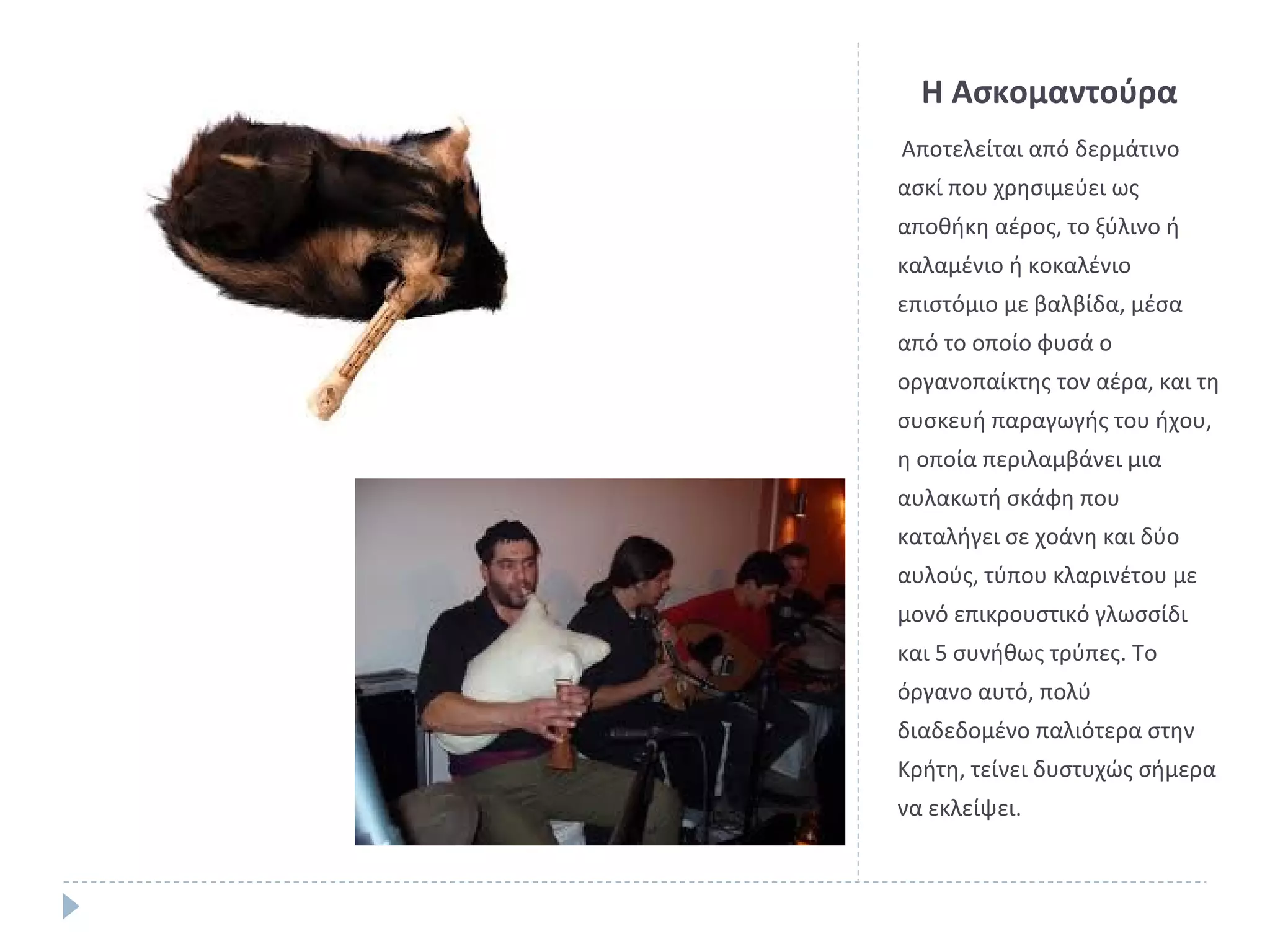 Η Ασκομαντούρα
Αποτελείται από δερμάτινο
ασκί που χρησιμεύει ως
αποθήκη αέρος, το ξύλινο ή
καλαμένιο ή κοκαλένιο
επιστόμιο με βαλβίδα, μέσα
από το οποίο φυσά ο
οργανοπαίκτης τον αέρα, και τη
συσκευή παραγωγής του ήχου,
η οποία περιλαμβάνει μια
αυλακωτή σκάφη που
καταλήγει σε χοάνη και δύο
αυλούς, τύπου κλαρινέτου με
μονό επικρουστικό γλωσσίδι
και 5 συνήθως τρύπες. Το
όργανο αυτό, πολύ
διαδεδομένο παλιότερα στην
Κρήτη, τείνει δυστυχώς σήμερα
να εκλείψει.

 