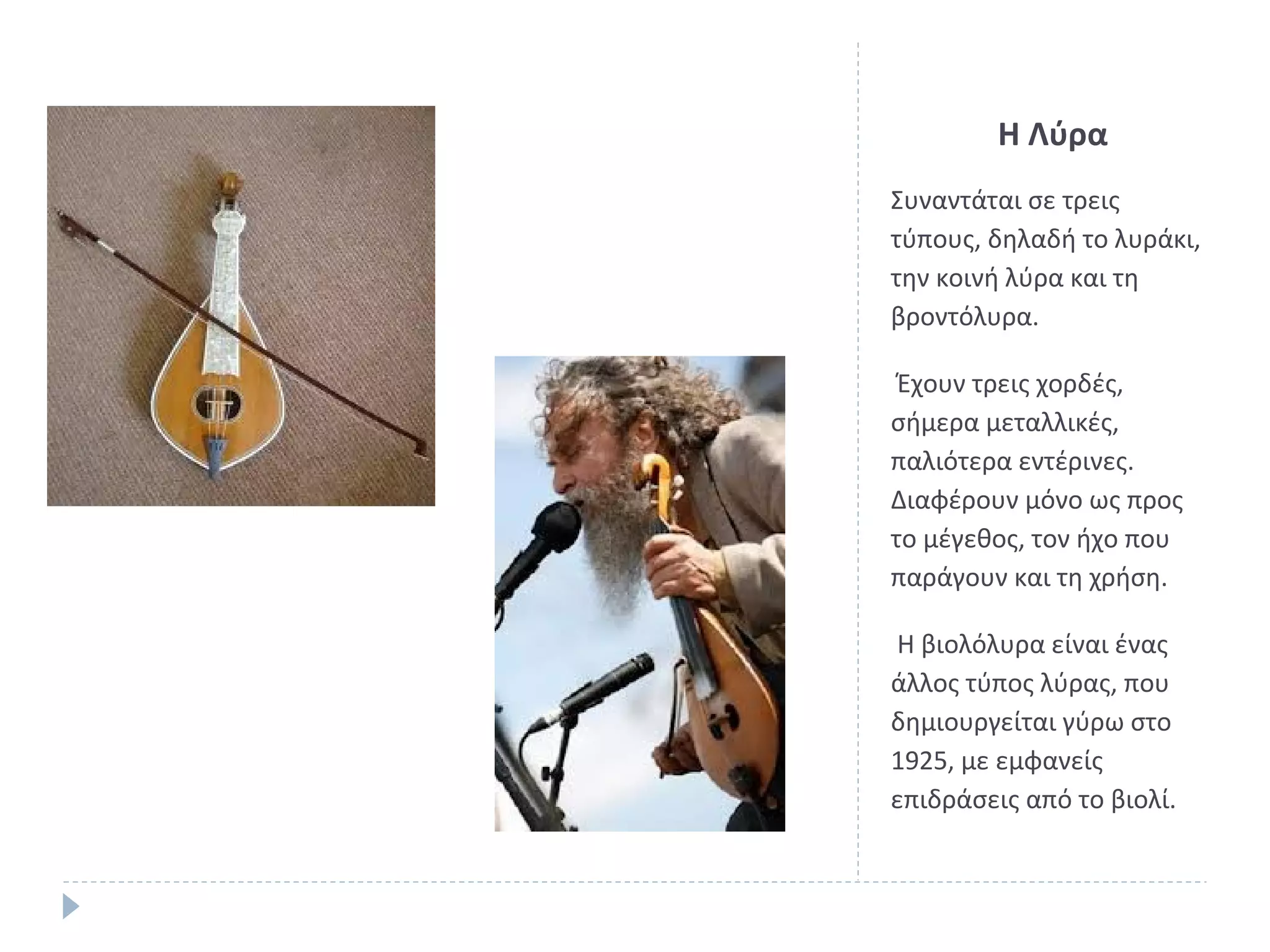 Η Λύρα
Συναντάται σε τρεις
τύπους, δηλαδή το λυράκι,
την κοινή λύρα και τη
βροντόλυρα.
Έχουν τρεις χορδές,
σήμερα μεταλλικές,
παλιότερα εντέρινες.
Διαφέρουν μόνο ως προς
το μέγεθος, τον ήχο που
παράγουν και τη χρήση.
Η βιολόλυρα είναι ένας
άλλος τύπος λύρας, που
δημιουργείται γύρω στο
1925, με εμφανείς
επιδράσεις από το βιολί.

 
