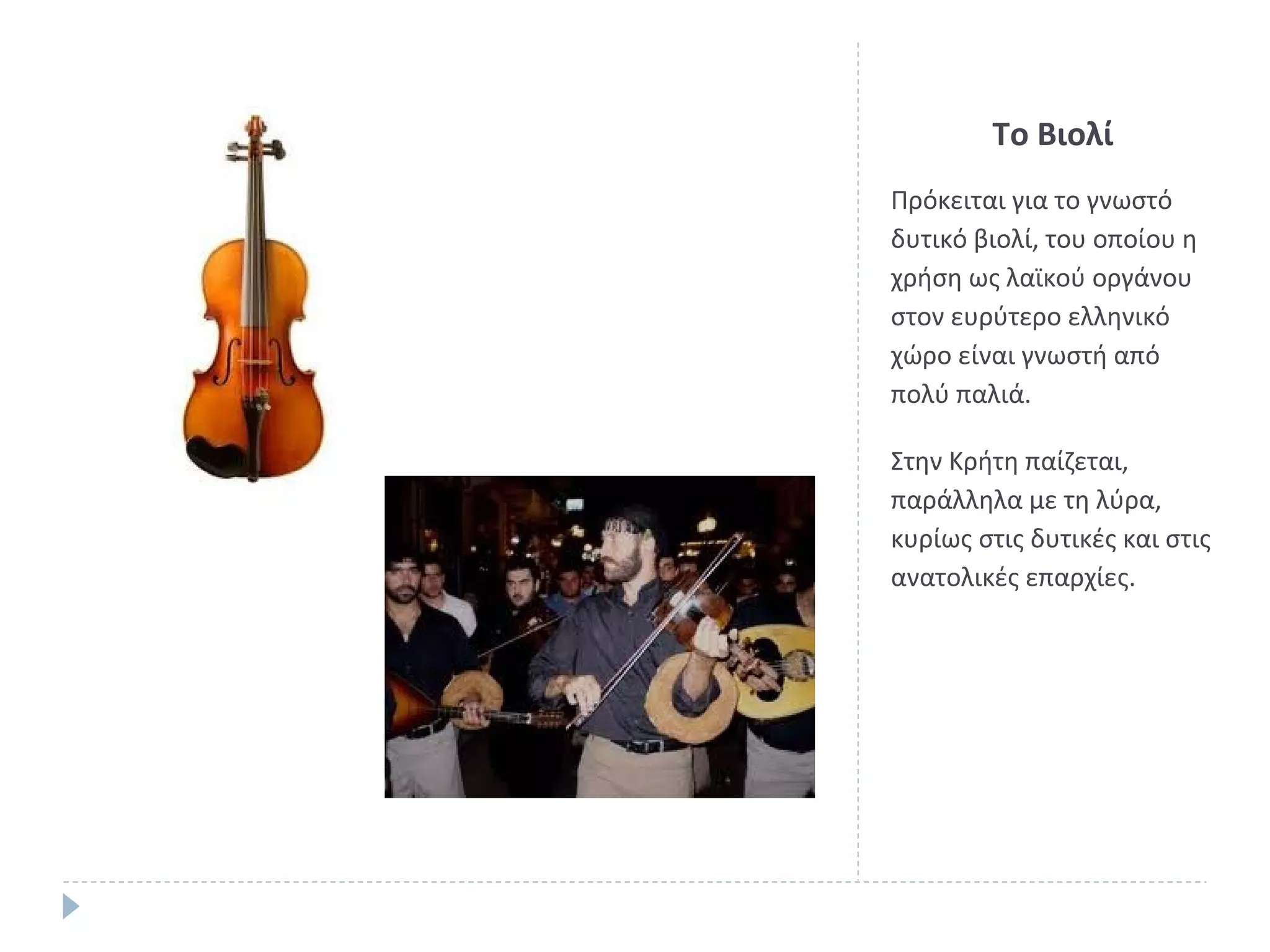 Το Βιολί
Πρόκειται για το γνωστό
δυτικό βιολί, του οποίου η
χρήση ως λαϊκού οργάνου
στον ευρύτερο ελληνικό
χώρο είναι γνωστή από
πολύ παλιά.
Στην Κρήτη παίζεται,
παράλληλα με τη λύρα,
κυρίως στις δυτικές και στις
ανατολικές επαρχίες.

 