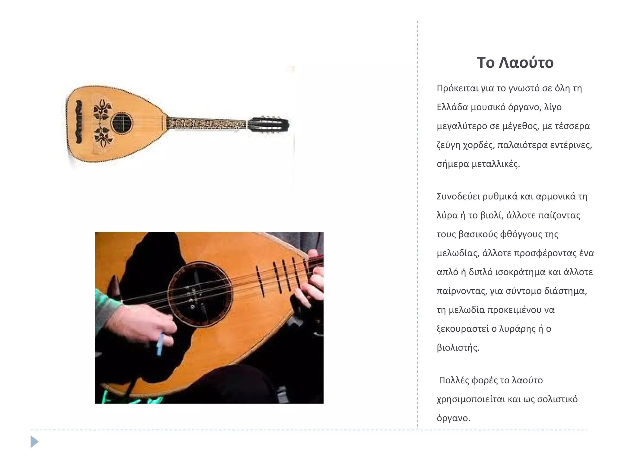Το Λαούτο
Πρόκειται για το γνωστό σε όλη τη
Ελλάδα μουσικό όργανο, λίγο
μεγαλύτερο σε μέγεθος, με τέσσερα
ζεύγη χορδές, παλαιότερα εντέρινες,
σήμερα μεταλλικές.
Συνοδεύει ρυθμικά και αρμονικά τη
λύρα ή το βιολί, άλλοτε παίζοντας
τους βασικούς φθόγγους της
μελωδίας, άλλοτε προσφέροντας ένα
απλό ή διπλό ισοκράτημα και άλλοτε
παίρνοντας, για σύντομο διάστημα,
τη μελωδία προκειμένου να
ξεκουραστεί ο λυράρης ή ο
βιολιστής.
Πολλές φορές το λαούτο
χρησιμοποιείται και ως σολιστικό
όργανο.

 