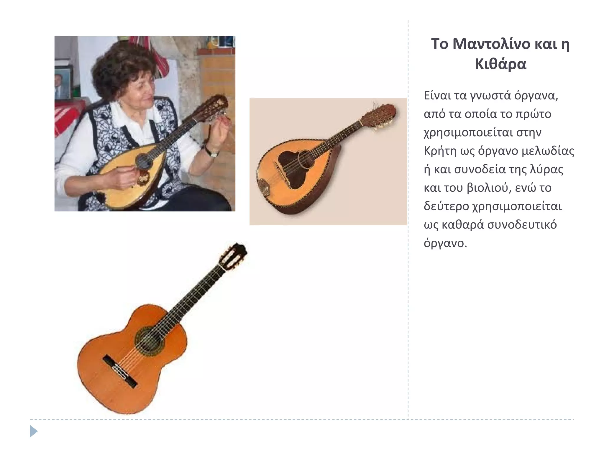 Το Μαντολίνο και η
Κιθάρα
Είναι τα γνωστά όργανα,
από τα οποία το πρώτο
χρησιμοποιείται στην
Κρήτη ως όργανο μελωδίας
ή και συνοδεία της λύρας
και του βιολιού, ενώ το
δεύτερο χρησιμοποιείται
ως καθαρά συνοδευτικό
όργανο.

 