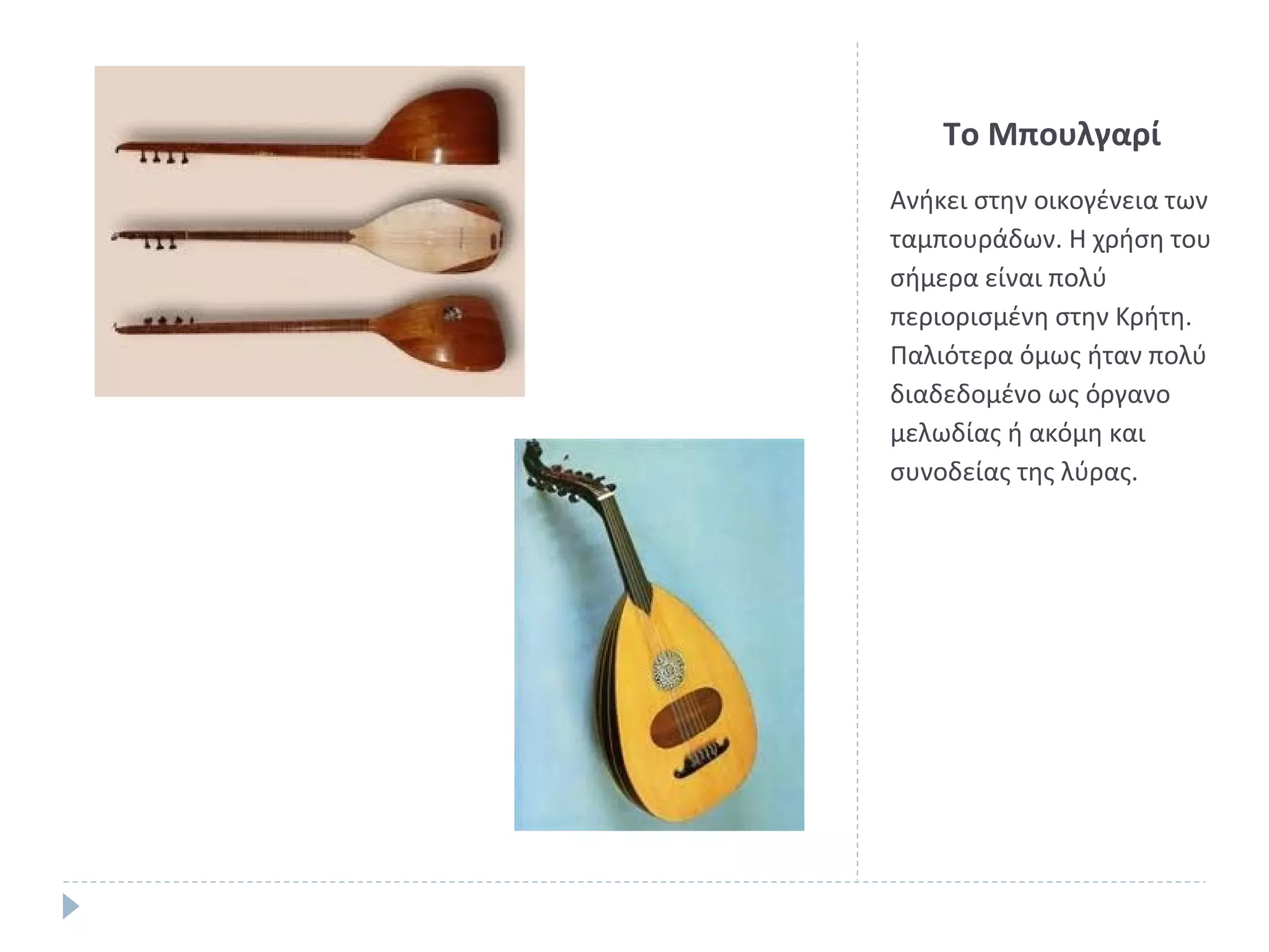 Το Μπουλγαρί
Ανήκει στην οικογένεια των
ταμπουράδων. Η χρήση του
σήμερα είναι πολύ
περιορισμένη στην Κρήτη.
Παλιότερα όμως ήταν πολύ
διαδεδομένο ως όργανο
μελωδίας ή ακόμη και
συνοδείας της λύρας.

 