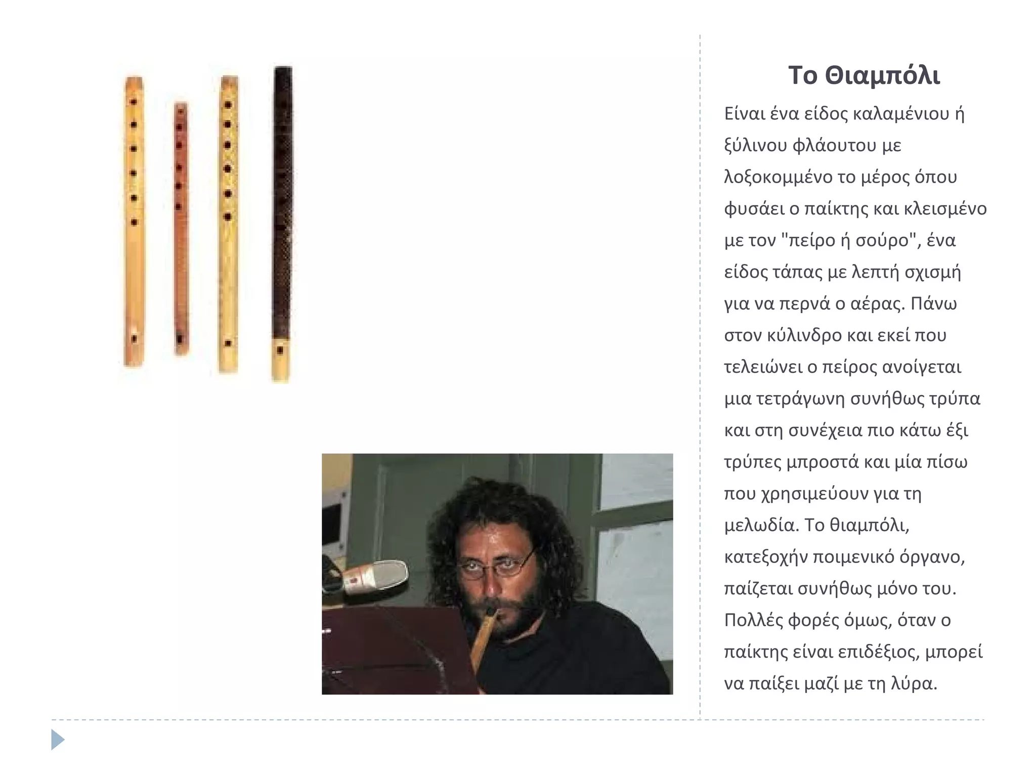 Το Θιαμπόλι
Είναι ένα είδος καλαμένιου ή
ξύλινου φλάουτου με
λοξοκομμένο το μέρος όπου
φυσάει ο παίκτης και κλεισμένο
με τον "πείρο ή σούρο", ένα
είδος τάπας με λεπτή σχισμή
για να περνά ο αέρας. Πάνω
στον κύλινδρο και εκεί που
τελειώνει ο πείρος ανοίγεται
μια τετράγωνη συνήθως τρύπα
και στη συνέχεια πιο κάτω έξι
τρύπες μπροστά και μία πίσω
που χρησιμεύουν για τη
μελωδία. Το θιαμπόλι,
κατεξοχήν ποιμενικό όργανο,
παίζεται συνήθως μόνο του.
Πολλές φορές όμως, όταν ο
παίκτης είναι επιδέξιος, μπορεί
να παίξει μαζί με τη λύρα.

 