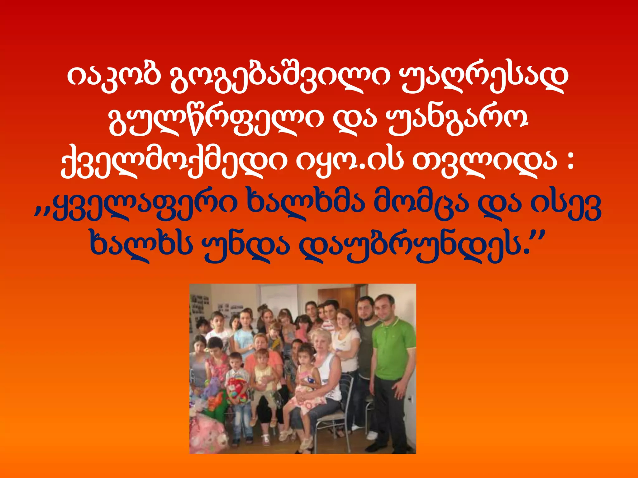 იაკობ გოგებაშვილი უაღრესად
გულწრფელი და უანგარო
ქველმოქმედი იყო.ის თვლიდა :
,,ყველაფერი ხალხმა მომცა და ისევ
ხალხს უნდა დაუბრუნდეს.’’

 