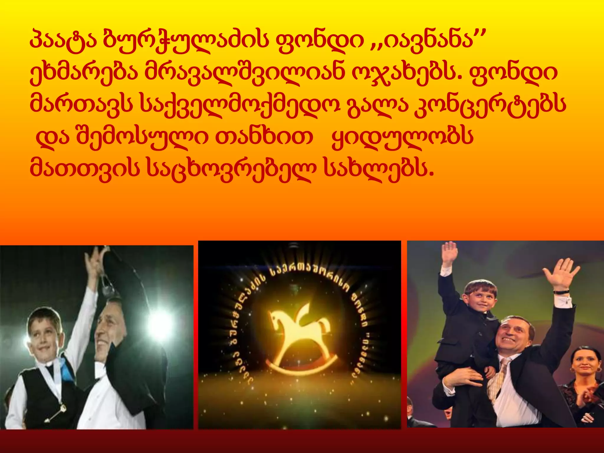 პაატა ბურჭულაძის ფონდი ,,იავნანა’’
ეხმარება მრავალშვილიან ოჯახებს. ფონდი
მართავს საქველმოქმედო გალა კონცერტებს
და შემოსული თანხით ყიდულობს
მათთვის საცხოვრებელ სახლებს.

 