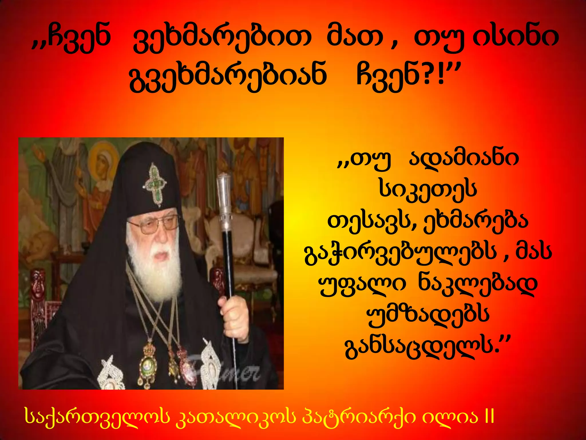 ,,ჩვენ ვეხმარებით მათ , თუ ისინი
გვეხმარებიან ჩვენ?!’’
,,თუ ადამიანი
სიკეთეს
თესავს, ეხმარება
გაჭირვებულებს , მას
უფალი ნაკლებად
უმზადებს
განსაცდელს.’’
საქართველოს კათალიკოს პატრიარქი ილია II

 