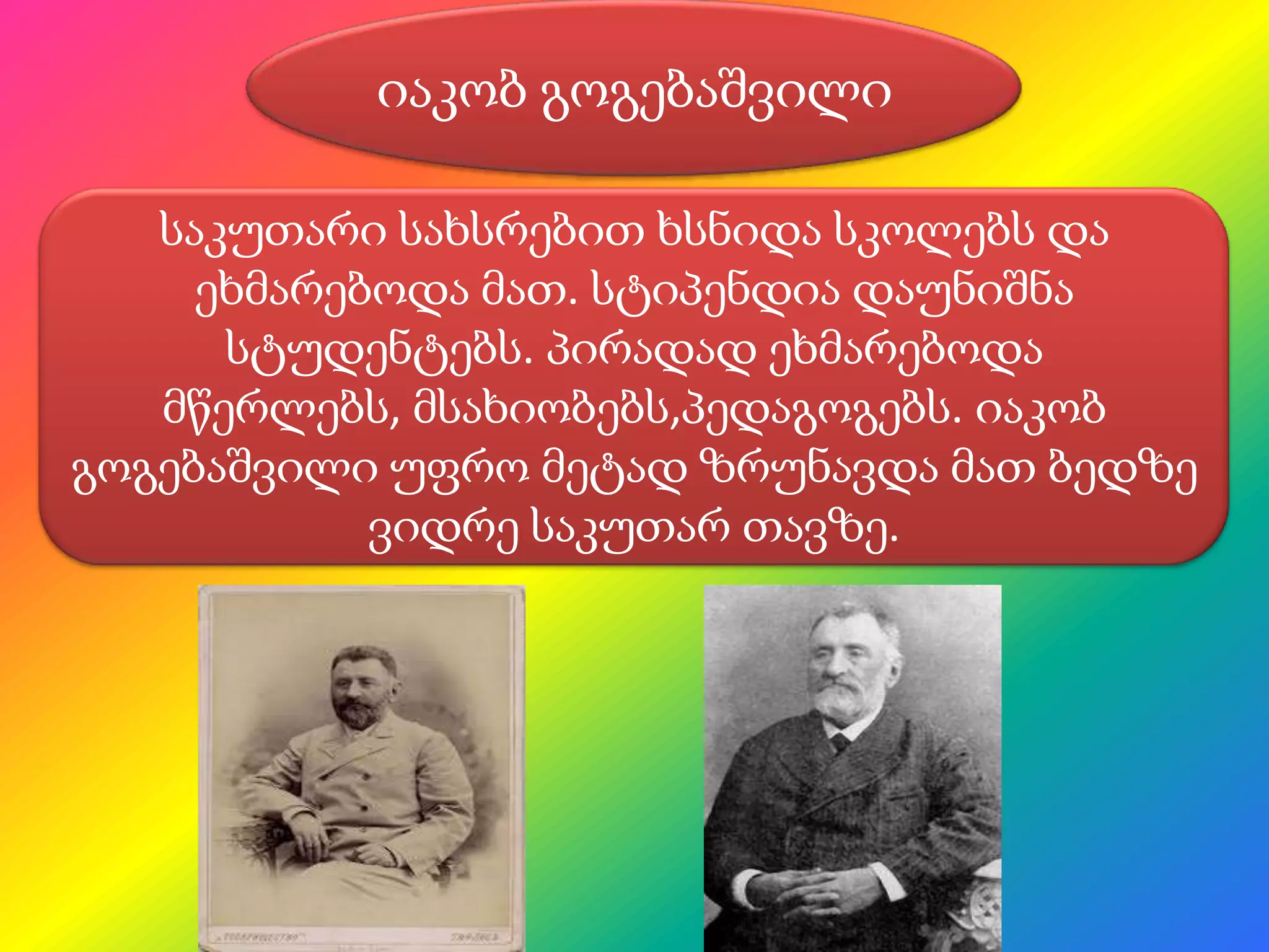 იაკობ გოგებაშვილი
საკუთარი სახსრებით ხსნიდა სკოლებს და
ეხმარებოდა მათ. სტიპენდია დაუნიშნა
სტუდენტებს. პირადად ეხმარებოდა
მწერლებს, მსახიობებს,პედაგოგებს. იაკობ
გოგებაშვილი უფრო მეტად ზრუნავდა მათ ბედზე
ვიდრე საკუთარ თავზე.

 