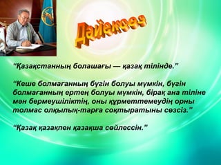 “Қазақстанның болашағы — қазақ тілінде.”
“Кеше болмағанның бүгін болуы мүмкін, бүгін
болмағанның ертең болуы мүмкін, бірақ ана тіліне
мән бермеушіліктің, оны құрметтемеудің орны
толмас олқылық­тарға соқтыратыны сөзсіз.”
“Қазақ қазақпен қазақша сөйлессін.”

 