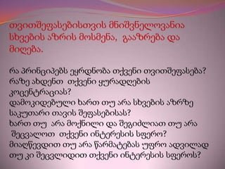 თვითშეფასებისთვის მნიშვნელოვანია
სხვების აზრის მოსმენა, გააზრება და
მიღება.
რა პრინციპებს ეყრდნობა თქვენი თვითშეფასება?
რაზე ახდენთ თქვენი ყურადღების
კოცენტრაციას?
დამოკიდებული ხართ თუ არა სხვების აზრზე
საკუთარი თავის შეფასებისას?
ხართ თუ არა მოქნილი და შეგიძლიათ თუ არა
შეცვალოთ თქვენი ინტერესის სფერო?
მიაღწევდით თუ არა წარმატებას უფრო ადვილად
თუ კი შეცვლიდით თქვენი ინტერესის სფეროს?

 