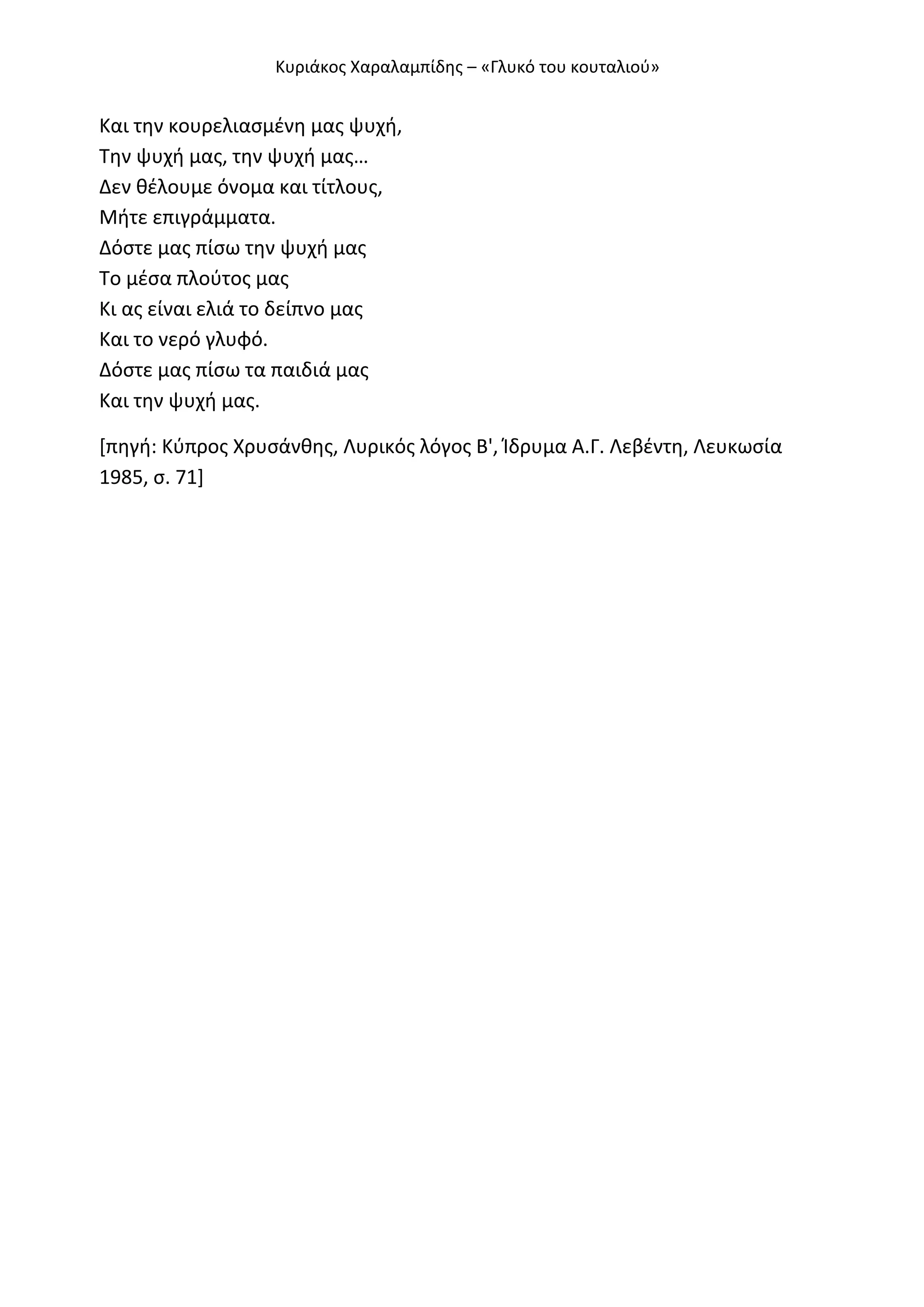 Κυριάκοσ Χαραλαμπίδθσ – «Γλυκό του κουταλιοφ»

Και τθν κουρελιαςμζνθ μασ ψυχι,
Τθν ψυχι μασ, τθν ψυχι μασ…
Δεν κζλουμε όνομα και τίτλουσ,
Μιτε επιγράμματα.
Δόςτε μασ πίςω τθν ψυχι μασ
Το μζςα πλοφτοσ μασ
Κι ασ είναι ελιά το δείπνο μασ
Και το νερό γλυφό.
Δόςτε μασ πίςω τα παιδιά μασ
Και τθν ψυχι μασ.
*πθγι: Κφπροσ Χρυςάνκθσ, Λυρικόσ λόγοσ Β', Ίδρυμα Α.Γ. Λεβζντθ, Λευκωςία
1985, ς. 71+

 