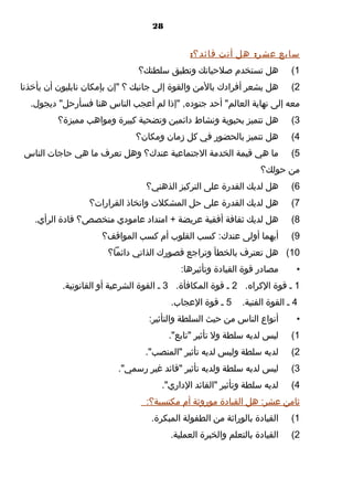 ‫82‬

‫سابع عشر: هل أنت قائد؟:‬
‫1(‬

‫هل تستخدم صلحياتك وتطبق سلطتك؟‬

‫2(‬

‫هل يشعر أفرادك بالمن والقوة إلى جانبك ؟ "إ,ن بإمكا,ن نابليو,ن أ,ن يأخذنا‬

‫معه إلى نهاية العالم" أحد جنوده, "إذا لم أعجب الناس هنا فسأرحل" ديجو ل.‬
‫3(‬

‫هل تتميز بحيوية ونشاط دائمين وتضحية كبيرة ومواهب مميزة؟‬

‫4(‬

‫هل تتميز بالحضور في كل زما,ن ومكا,ن؟‬

‫5(‬

‫ما هي قيمة الخدمة الجتماعية عندك؟ وهل تعرف ما هي حاجات الناس‬

‫من حولك؟‬
‫6(‬

‫هل لديك القدرة على التركيز الذهني؟‬

‫7(‬

‫هل لديك القدرة على حل المشكلت واتخاذ القرارات؟‬

‫8(‬

‫هل لديك ثقافة أفقية عريضة + امتداد عامودي متخصص؟ قادة الرأي.‬

‫9(‬

‫أيهما أولى عندك: كسب القلوب أم كسب المواقف؟‬

‫01( هل تعترف بالخطأ وتراجع قصورك الذاتي دائما؟‬
‫•‬

‫مصادر قوة القيادة وتأثيرها:‬

‫1 ـ قوة الكراه. 2 ـ قوة المكافأة. 3 ـ القوة الشرعية أو القانونية.‬
‫4 ـ القوة الفنية.‬

‫5 ـ قوة العجاب.‬

‫•‬

‫أنواع الناس من حيث السلطة والتأثير:‬

‫1(‬

‫ليس لديه سلطة ول تأثير "تابع".‬

‫2(‬

‫لديه سلطة وليس لديه تأثير "المنصب".‬

‫3(‬

‫ليس لديه سلطة ولديه تأثير "قائد غير رسمي".‬

‫4(‬

‫لديه سلطة وتأثير "القائد الداري".‬

‫ثامن عشر: هل القيادة موروثة أم مكتسبة؟:‬
‫1(‬

‫القيادة بالوراثة من الطفولة المبكرة.‬

‫2(‬

‫القيادة بالتعلم والخبرة العملية.‬

 