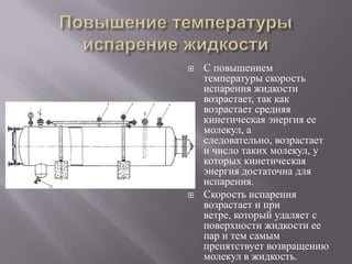 



С повышением
температуры скорость
испарения жидкости
возрастает, так как
возрастает средняя
кинетическая энергия ее
молекул, а
следовательно, возрастает
и число таких молекул, у
которых кинетическая
энергия достаточна для
испарения.
Скорость испарения
возрастает и при
ветре, который удаляет с
поверхности жидкости ее
пар и тем самым
препятствует возвращению
молекул в жидкость.

 