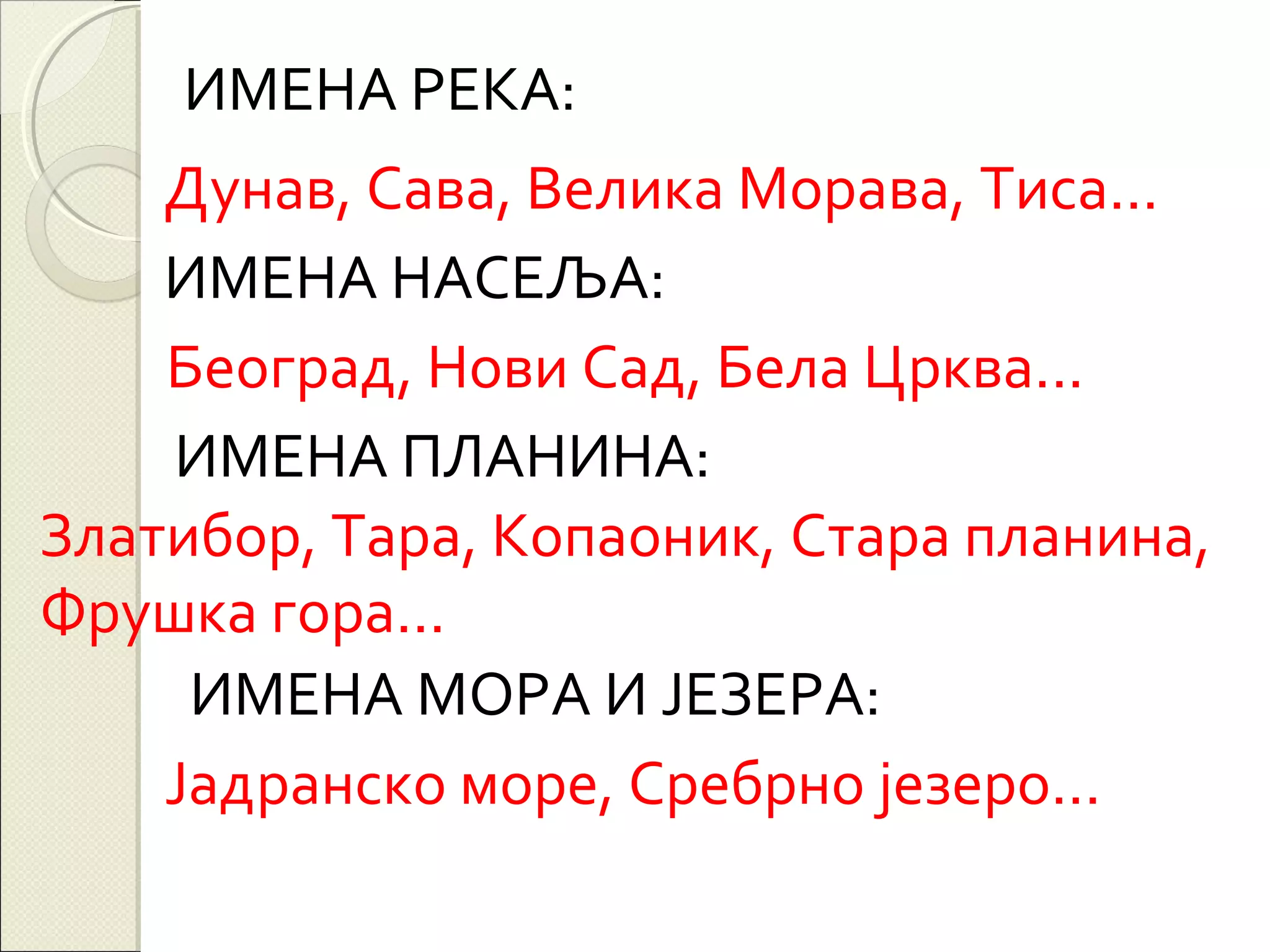 ИМЕНА РЕКА:
Дунав, Сава, Велика Морава, Тиса...
ИМЕНА НАСЕЉА:
Београд, Нови Сад, Бела Црква...
ИМЕНА ПЛАНИНА:
Златибор, Тара, Копаоник, Стара планина,
Фрушка гора...
ИМЕНА МОРА И ЈЕЗЕРА:
Јадранско море, Сребрно језеро...

 