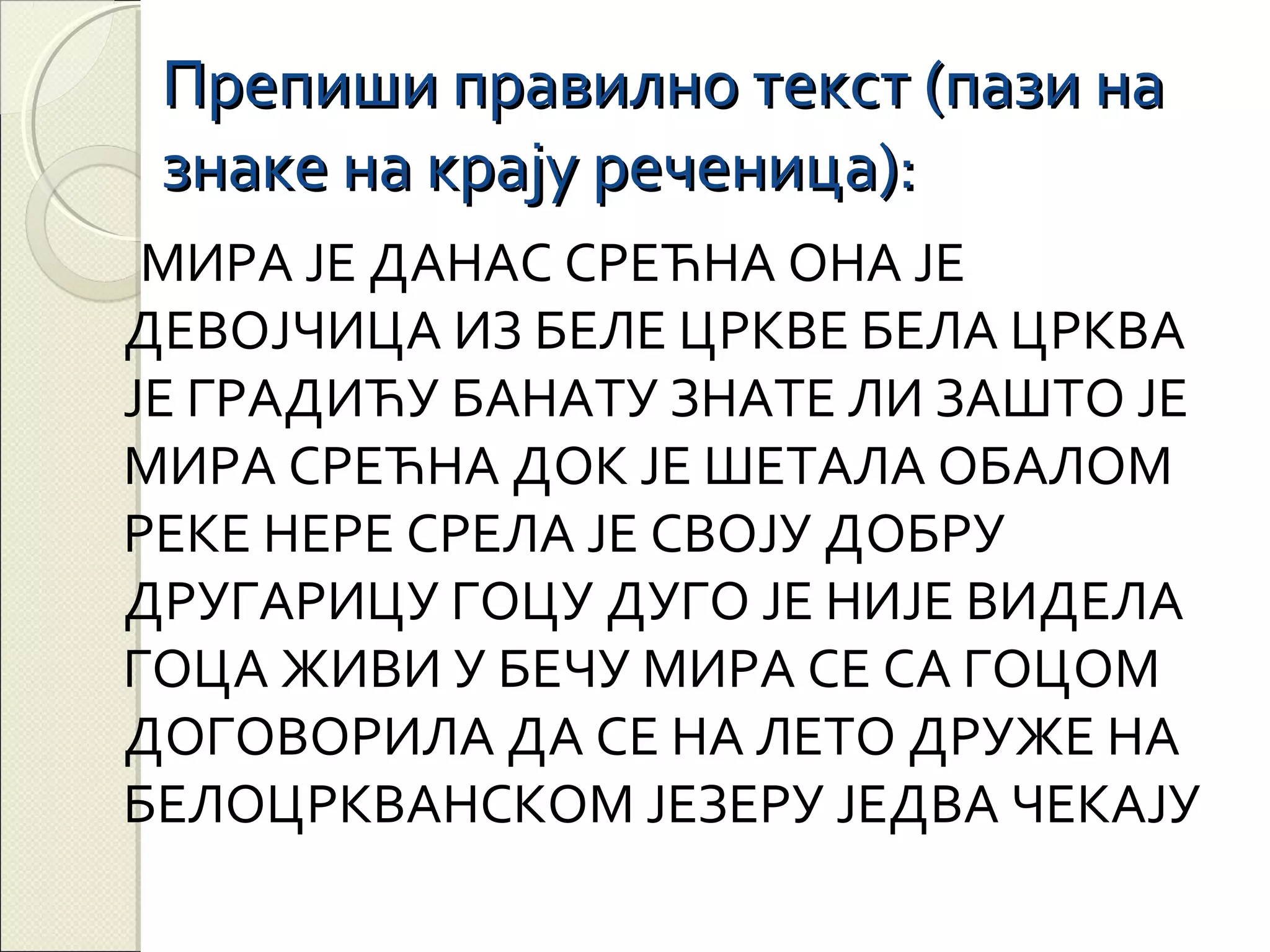 Препиши правилно текст (пази на
знаке на крају реченица):
МИРА ЈЕ ДАНАС СРЕЋНА ОНА ЈЕ
ДЕВОЈЧИЦА ИЗ БЕЛЕ ЦРКВЕ БЕЛА ЦРКВА
ЈЕ ГРАДИЋУ БАНАТУ ЗНАТЕ ЛИ ЗАШТО ЈЕ
МИРА СРЕЋНА ДОК ЈЕ ШЕТАЛА ОБАЛОМ
РЕКЕ НЕРЕ СРЕЛА ЈЕ СВОЈУ ДОБРУ
ДРУГАРИЦУ ГОЦУ ДУГО ЈЕ НИЈЕ ВИДЕЛА
ГОЦА ЖИВИ У БЕЧУ МИРА СЕ СА ГОЦОМ
ДОГОВОРИЛА ДА СЕ НА ЛЕТО ДРУЖЕ НА
БЕЛОЦРКВАНСКОМ ЈЕЗЕРУ ЈЕДВА ЧЕКАЈУ

 