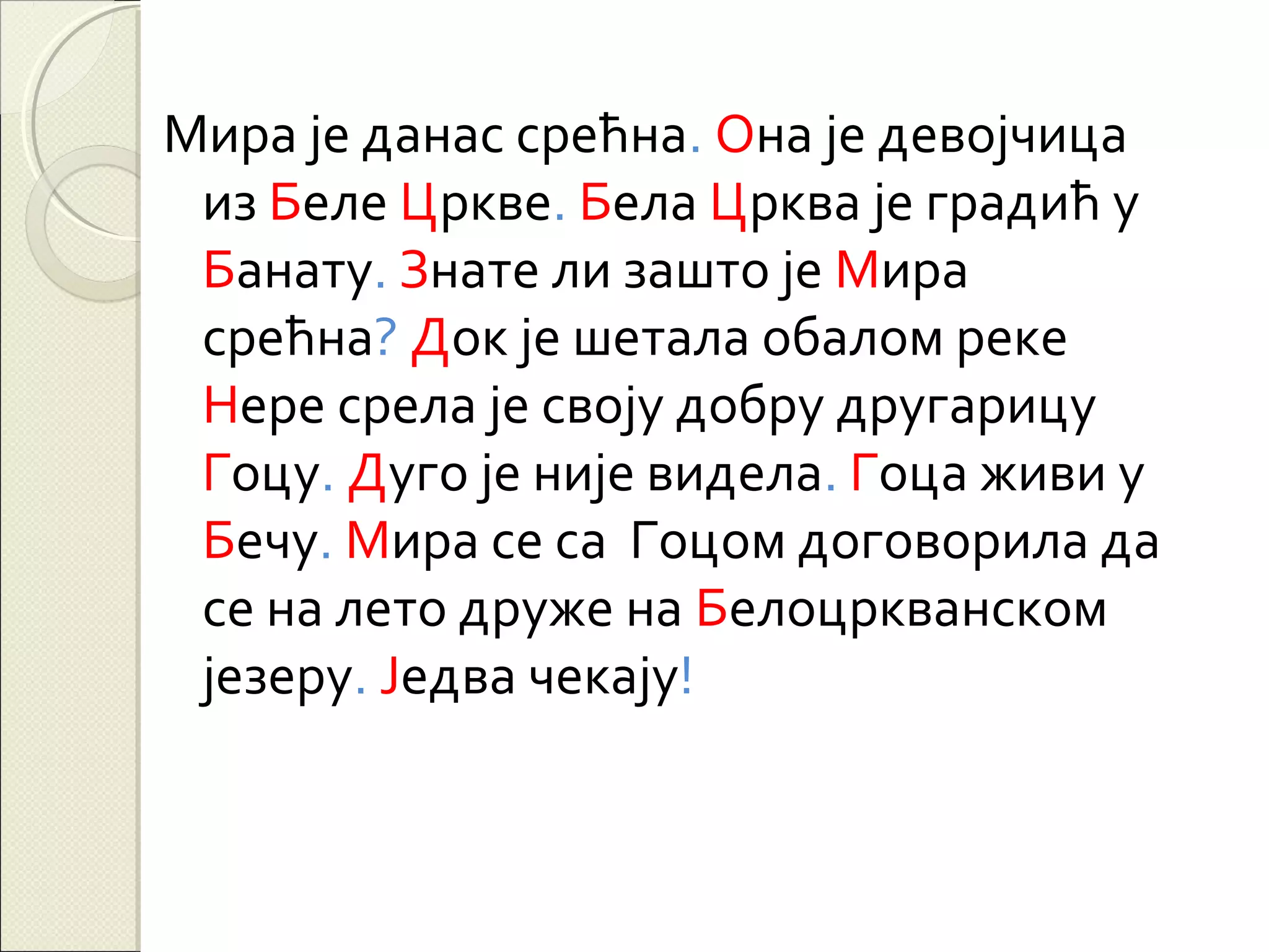 Мира је данас срећна. Она је девојчица
из Беле Цркве. Бела Црква је градић у
Банату. Знате ли зашто је Мира
срећна? Док је шетала обалом реке
Нере срела је своју добру другарицу
Гоцу. Дуго је није видела. Гоца живи у
Бечу. Мира се са Гоцом договорила да
се на лето друже на Белоцркванском
језеру. Једва чекају!

 