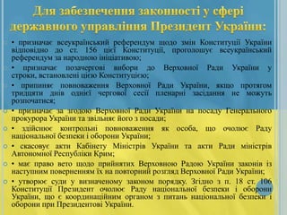 










• призначає всеукраїнський референдум щодо змін Конституції України
відповідно до ст. 156 цієї Конституції, проголошує всеукраїнський
референдум за народною ініціативою;
• призначає позачергові вибори до Верховної Ради України у
строки, встановлені цією Конституцією;
• припиняє повноваження Верховної Ради України, якщо протягом
тридцяти днів однієї чергової сесії пленарні засідання не можуть
розпочатися;
• призначає за згодою Верховної Ради України на посаду Генерального
прокурора України та звільняє його з посади;
• здійснює контрольні повноваження як особа, що очолює Раду
національної безпеки і оборони України;
• скасовує акти Кабінету Міністрів України та акти Ради міністрів
Автономної Республіки Крим;
• має право вето щодо прийнятих Верховною Радою України законів із
наступним поверненням їх на повторний розгляд Верховної Ради України;
• утворює суди у визначеному законом порядку. Згідно з п. 18 ст. 106
Конституції Президент очолює Раду національної безпеки і оборони
України, що є координаційним органом з питань національної безпеки і
оборони при Президентові України.

 