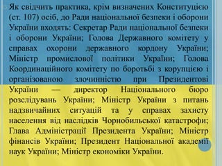  Як

свідчить практика, крім визначених Конституцією
(ст. 107) осіб, до Ради національної безпеки і оборони
України входять: Секретар Ради національної безпеки
і оборони України; Голова Державного комітету у
справах охорони державного кордону України;
Міністр промислової політики України; Голова
Координаційного комітету по боротьбі з корупцією і
організованою злочинністю при Президентові
України
—
директор
Національного
бюро
розслідувань України; Міністр України з питань
надзвичайних ситуацій та у справах захисту
населення від наслідків Чорнобильської катастрофи;
Глава Адміністрації Президента України; Міністр
фінансів України; Президент Національної академії
наук України; Міністр економіки України.

 