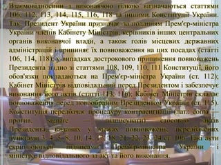 

Взаємовідносини з виконавчою гілкою визначаються статтями
106, 112, 113, 114, 115, 116, 118 та іншими Конституції України.
Так, Президент України призначає за поданням Прем'єр-міністра
України членів Кабінету Міністрів, керівників інших центральних
органів виконавчої влади, а також голів місцевих державних
адміністрацій і припиняє їх повноваження на цих посадах (статті
106, 114, 118); у випадках дострокового припинення повноважень
Президента згідно зі статтями 108, 109, 110, 111 Конституції, його
обов'язки покладаються на Прем'єр-міністра України (ст. 112);
Кабінет Міністрів відповідальний перед Президентом і забезпечує
виконання його актів (статті 113, 116); Кабінет Міністрів складає
повноваження перед новообраним Президентом України (ст. 115).
Конституція передбачає процедуру контрасигнації (лат.: conta —
против,
signare
—
підписувати)
стосовно
актів
Президента, виданих у межах повноважень, передбачених
пунктами 3, 4, 5, 8, 10, 14, 17, 18, 21, 22, 23, 24 ст. 106. Такі акти
скріплюються
підписами
Прем'єр-міністра
України
і
міністра, відповідального за акт та його виконання.

 