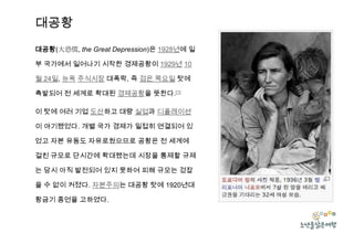 대공황
대공황(大恐慌, the Great Depression)은 1928년에 일
부 국가에서 일어나기 시작한 경제공황이 1929년 10
월 24일, 뉴욕 주식시장 대폭락, 즉 검은 목요일 탓에
촉발되어 전 세계로 확대된 경제공황을 뜻한다.[1]
이 탓에 여러 기업 도산하고 대량 실업과 디플레이션
이 야기됐었다. 개별 국가 경제가 밀접히 연결되어 있
었고 자본 유동도 자유로웠으므로 공황은 전 세계에
걸친 규모로 단시간에 확대됐는데 시장을 통제할 규제
는 당시 아직 발전되어 있지 못하여 피해 규모는 걷잡
을 수 없이 커졌다. 자본주의는 대공황 탓에 1920년대

황금기 종언을 고하였다.

 