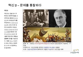 혁신 2 – 문제를 통찰하다
케인즈
케인즈는 집필 당시 주
류였던 경제학파들을 고
전학파로 총칭해 세이의
법칙과 자유방임주의를
부정하였고, 유효수요의
원리와 그에 근거한 정
부의 공공투자 유효성·
유동성 선호설·승수효과
의 이론을 제창해 기존
의 고전학파 경제학 체
계를 뒤집으면서 케인스
경제학 체계를 수립하였
다. 이를 케인스 혁명이
라 하며, 케인스 경제학

은 그 후 거시경제학으
로 발전했다.

 