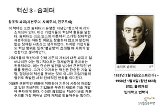 혁신 3 - 슘페터
창조적 파괴(자본주의, 사회주의, 민주주의)
이 책에는 또한 슘페터의 유명한 개념인 '창조적 파괴'가
소개되어 있다. 이는 기업가들의 혁신적 활동을 말한
다. 슘페터는 레옹 발라의 이론에서 소개된 정태적인
자본주의는 어떠한 이윤도 창출하지 않으며 발전이
없는 정체된 사회라고 생각하였다. 하지만 기업가들
의 혁신 행위로 인해 '불균형'이 초래될 때 사회가 발
전한다고 생각하였다.
기업가들의 혁신으로 인해 기존의 가치에 대한 파괴가 일
어나지만 이는 장기적으로는 경제발전을 유지하는
원동력이다. 이는 단순한 발전을 넘어선 근본적인 변
화를 뜻한다. 그가 이야기하는 혁신은 단순한 기술 발
명, 경영상의 혁신을 뜻하는 것이 아니라 기업가들의
행위로 촉발된 사회 전체적인 변화를 의미한다.
이러한 근본적인 변화에 직면하여 기존에 시장에 자리잡
고 있던 지배적인 기업들은 꾸준히 새로운 기술 개발
에 투자하게 된다. 이러한 끊임없는 혁신이 바로 자본
주의를 가장 뛰어난 경제 체제로 만들어주는 힘이다.

1883년 2월 8일(오스트리아) ~
1950년 1월 8일 (향년 66세)
양띠, 물병자리
빈대학교 법학과

 