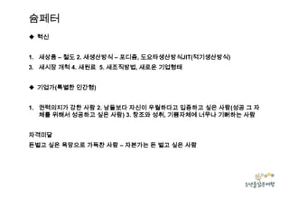 슘페터
 혁신
1. 새상품 – 철도 2. 새생산방식 – 포디즘, 도요타생산방식JIT(적기생산방식)
3. 새시장 개척 4. 새원료 5. 새조직방법, 새로운 기업형태
 기업가(특별한 인간형)
1. 권력의지가 강한 사람 2. 남들보다 자신이 우월하다고 입증하고 싶은 사람(성공 그 자
체를 위해서 성공하고 싶은 사람) 3. 창조와 성취, 기쁨자체에 너무나 기뻐하는 사람
자격미달
돈벌고 싶은 욕망으로 가득찬 사람 – 자본가는 돈 벌고 싶은 사람

 