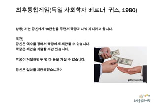 최후통첩게임(독일 사회학자 베르너 귀스, 1980)
상황) 저는 당신에게 10만원을 주면서 짝꿍과 나눠 가지라고 합니다.
조건)
당신은 액수를 정해서 짝궁에게 제안할 수 있습니다.
짝궁은 제안을 거절할 수만 있습니다.
짝궁이 거절하면 두 명 다 돈을 가질 수 없습니다.
당신은 얼마를 제안하겠습니까?

 