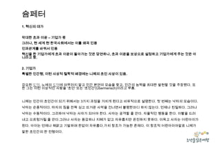 슘페터
1. 혁신의 대가
막대한 초과 이윤 – 기업가 몫
그러나, 현 세계 현 한국사회에서는 이를 왜곡 인용
인과관계를 바꿔서 인용

혁신을 한 기업가에게 초과 이윤이 돌아가는 것은 당연하나, 초과 이윤을 보상으로 설정하고 기업가에게 주는 것은 아
니라고 함.
2. 기업가
특별한 인간형, 이런 사상적 철학적 배경에는 니체의 초인 사상이 있음.
강요된 도덕, 노예의 도덕에 머무러지 말고 인간 본연의 모습을 찾고, 인간의 능력을 최대한 발현할 것을 주장했다. 또
한 그는 이런 이상적인 사람을 '초인' 또는 '초인간'(Übermensch)이라고 부름.

니체는 인간이 초인간이 되기 위해서는 3가지 과정을 거치게 된다고 비유적으로 설명한다. 첫 번째는 낙타의 모습이다.
낙타는 순종적이다. 타자의 짐을 잔뜩 싣고 뜨거운 사막을 건너면서 불평한마디 하지 않는다. 언제나 친절하다. 그러나
낙타는 수동적이다. 그리하여 낙타는 사자가 되어야 한다. 사자는 공격할 줄 안다. 자율적인 행동을 한다. 이빨을 드러
내고 으르렁거릴 줄 안다.그러나 사자는 용감하나 지혜가 없고 자유롭지만 온전하지 못하다. 이윽고 사자는 어린아이가
된다. 아이는 언제나 해맑고 기발하며 한없이 자유롭다.가치 창조가 가능한 존재다. 이 창조적 어린아이야말로 니체가
말한 초인간의 한 전형이다.

 