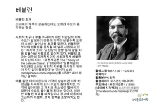 베블런
베블런 효과
소비재의 가격이 상승하는데도 오히려 수요가 증
가하는 현상.
사회적 지위나 부를 과시하기 위한 허영심에 의해
수요가 발생하기 때문에 가격이 비쌀수록 오히
려 소비가 늘어나는 효과를 말한다. 베블런은
부자의 생활상을 묘사할 때 널리 사용되고 있
는 ' 과시적 소비', '금전상의 경쟁' 등의 말을 처
음 만들어낸 사람으로 알려져 있다. 베블런 효
과는 미국의 경제학자이자 사회과학자 베블런
이 자신의 저서 〈유한계급론 The Theory of
the Leisure Class〉(1899)에서 "상층계급의
두드러진 소비는 사회적 지위를 과시하기 위하
여 자각 없이 행해진다"는 '과시적 소비
(conspicuous consumption)'를 지적한 데서 생
겨난 말이다.
예를 들면 다이아몬드의 가격이 상승하면 더욱 허
영심을 자극하게 되어 수요가 증대하지만, 가
격이 떨어지면 그 가치와 희소성이 떨어지기
때문에 수요도 줄어들게 된다는 것이다. 이러
한 베블렌 효과를 마케팅이나 광고에 이용하여
고급화와 차별화, 고가 정책을 표방하기도 한
다.

출생-사망1857.7.30 ~ 1929.8.3
국적미국
활동분야사회학
출생지미국 위스콘신 매니터웍
주요저서《유한계급론》(1899)
[네이버 지식백과] 소스타인 베블런
[Thorstein Bunde Veblen] (두산백
과)

 