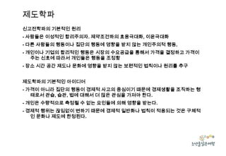 제도학파
신고전학파의 기본적인 원리
- 사람들은 이성적인 합리주의자. 제약조건하의 효용극대화, 이윤극대화
- 다른 사람들의 행동이나 집단의 행동에 영향을 받지 않는 개인주의적 행동,
- 개인이나 기업의 합리적인 행동은 시장의 수요공급을 통해서 가격을 결정하고 가격이
주는 신호에 따라서 개인들은 행동을 조정함
- 장소 시간 공간 제도나 문화에 영향을 받지 않는 보편적인 법칙이나 원리를 추구
제도학파의 기본적인 아이디어

- 가격이 아니라 집단의 행동이 경제적 사고의 중심이기 때문에 경제생활을 조직하는 형
태로서 관습, 습관, 법에 대해서 더 많은 관심을 가져야 한다.
- 개인은 수량적으로 측정될 수 없는 요인들에 의해 영향을 받는다.
- 경제적 행위는 끊임없이 변하기 때문에 경제적 일반화나 법칙이 적용되는 것은 구체적
인 문화나 제도에 한정된다.

 