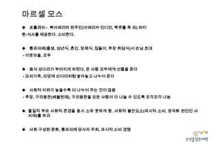 마르셀 모스
 포틀레치 - 북아메리타 원주민(아메리카 인디언, 콱큐틀 족 외) 파티
뜻-식사를 제공한다. 소비한다.
 통과의례(출생, 성년식, 혼인, 장례식, 집들이, 추장 취임식)시 손님 초대
- 이웃마을, 모두
 음식 상다리가 부러지게 차린다, 온 사람 모두에게 선물을 준다
- 모피가죽, 마당에 산더미처럼 쌓아놓고 나누어 준다
 사회적 지위가 높을수록 더 나누어 주는 것이 많음
- 추장, 구리동판(베블런재), 구리동판을 모든 사람이 다 나눌 수 있도록 조각조각 나눔
 물질적 부와 사회적 존경을 동시 소유 못하게 함. 사회적 불안요소(과시적 소비, 양극화 원인인 사
치재)를 파괴
 사회 구성원 문화, 통과의례 당사자 주최, 과시적 소비 경쟁

 