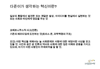 다준이가 생각하는 혁신이란?
일상의 통찰에서 발견한 또는 깨달은 발상, 아이디어를 현실에서 실현하는 것
또는 사회와 타인에게 영감을 주는 것

코페르니쿠스적 사고(전환)
기존의 패러다임에 도전하는 것(토마스 쿤, 과학혁명의 구조)
조건) 이런 혁신을 위해서는 늘 사회문제와 사람에 대한 애정어린 시선을 갖고
있을 것. 시간과 공간 곧 인류의 역사와 사회에 대한 깊은 이해와 관용을 가지고
있으며, 자기가 어떤 사람인지 주제파악을 잘 할 것.

 
