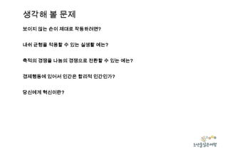 생각해 볼 문제
보이지 않는 손이 제대로 작동하려면?
내쉬 균형을 적용할 수 있는 실생활 예는?
축적의 경쟁을 나눔의 경쟁으로 전환할 수 있는 예는?
경제행동에 있어서 인간은 합리적 인간인가?

당신에게 혁신이란?

 