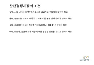 완전경쟁시장의 조건
첫째, 시장 내에서 가격수용자로서의 공급자와 수요자가 많아야 해요.
둘쨰, 공급되는 재화의 가격이나, 제품의 질 등은 전혀 차이가 없어야 해요.
셋째, 공급자는 시장에 자유롭게 진입하거나, 퇴출할 수 있어야 해요.
넷째, 수요자, 공급자 모두 시장에 대한 완전한 정보를 가지고 있어야 해요.

 