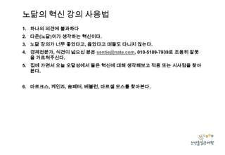 노닮의 혁신 강의 사용법
1. 하나의 의견에 불과하다
2. 다준(노닮)이가 생각하는 혁신이다.
3. 노닮 강의가 너무 좋았다고, 옳았다고 떠들도 다니지 않는다.
4. 경제전문가, 식견이 넓으신 분은 sentie@nate.com, 010-5109-7939로 조용히 잘못
을 가르쳐주신다.
5. 집에 가면서 오늘 오달성에서 들은 혁신에 대해 생각해보고 적용 또는 시사점을 찾아
본다.
6. 마르크스, 케인즈, 슘페터, 베블런, 마르셀 모스를 찾아본다.

 