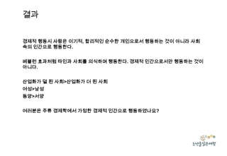 결과
경제적 행동시 사람은 이기적, 합리적인 순수한 개인으로서 행동하는 것이 아니라 사회
속의 인간으로 행동한다.
베블런 효과처럼 타인과 사회를 의식하며 행동한다. 경제적 인간으로서만 행동하는 것이
아니다.

산업화가 덜 된 사회>산업화가 더 된 사회
여성>남성
동양>서양
여러분은 주류 경제학에서 가정한 경제적 인간으로 행동하였나요?

 