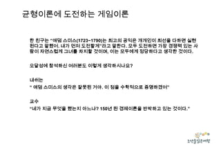 균형이론에 도전하는 게임이론
한 친구는 “애덤 스미스(1723~1790)는 최고의 공익은 개개인이 최선을 다하면 실현
된다고 말했어. 내가 먼저 도전할게”라고 말한다. 모두 도전하면 가장 경쟁력 있는 사
람이 자연스럽게 그녀를 차지할 것이며, 이는 모두에게 정당하다고 생각한 것이다.
오달성에 참석하신 여러분도 이렇게 생각하시나요?

내쉬는
“ 애덤 스미스의 생각은 잘못된 거야. 이 점을 수학적으로 증명하겠어”
교수
“네가 지금 무엇을 했는지 아느냐? 150년 된 경제이론을 반박하고 있는 것이다.”

 