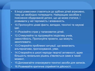 • 9.Іноді ровесники ставляться до здібних дітей агресивно,
тому це необхідно попередити. Найкращим засобом є
пояснення обдарованій дитині, що це може статися, і
розвивати у неї терпимість і впевненість.
• 10.Пропонуйте цікаві факти, випадки, технічні та наукові
ідеї.
• 11.Розсіюйте страх у талановитих дітей.
• 12.Стимулюйте та підтримуйте ініціативу учнів,
самостійність. Пропонуйте проекти, що можуть
захоплювати.
• 13.Створюйте проблемні ситуації, що вимагають
альтернативи, прогнозування, уяви.
• 14.Створюйте в школі періоди творчої активності, адже
більшість геніальних рішень з'являється саме в такий
момент.
• 15.Допомагайте опановувати технічні засоби для записів.
• 16.Розвивайте критичне сприйняття дійсності.

 