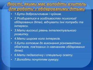 Якості, якими має володіти вчитель
для роботи з обдарованими дітьми
• 1.Бути доброзичливим і чуйним.
• 2.Розбиратися в особливостях психології
обдарованих дітей, відчувати їхні потреби та
інтереси.
• 3.Мати високий рівень інтелектуального
розвитку.
• 4.Мати широке коло інтересів.
• 5.Бути готовим до виконання різноманітних
обов'язків, пов'язаних із навчанням обдарованих
дітей.
• 6.Мати педагогічну і спеціальну освіту.
• 7.Володіти почуттям гумору.

 