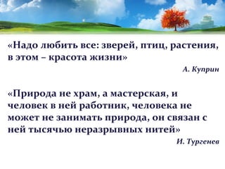 «Надо любить все: зверей, птиц, растения,
в этом – красота жизни»
А. Куприн

«Природа не храм, а мастерская, и
человек в ней работник, человека не
может не занимать природа, он связан с
ней тысячью неразрывных нитей»
И. Тургенев

 