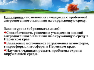 Цель урока – познакомить учащихся с проблемой
антропогенного влияния на окружающую среду.
Задачи урока (образовательные):
Способствовать усвоению учащимися знаний
антропогенного влияния на окружающую среду в
Пермском крае.
Выявление источников загрязнения атмосферы,
гидросферы, литосферы в Пермском крае.
Научить учащихся решать проблемы охраны
окружающей среды.

 