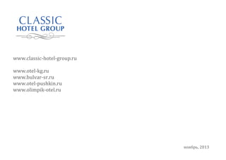  
	
  

	
  	
  	
  	
  
	
  
	
  
	
  
	
  
	
  
	
  
	
  
	
  

	
  	
  	
  www.classic-­‐hotel-­‐group.ru	
  
	
  
	
  	
  	
  www.otel-­‐kg.ru	
  
	
  	
  	
  www.bulvar-­‐sr.ru	
  
	
  	
  	
  www.otel-­‐pushkin.ru	
  
	
  	
  	
  www.olimpik-­‐otel.ru	
  
	
  
	
  
	
  

ноябрь,	
  2013	
  

 