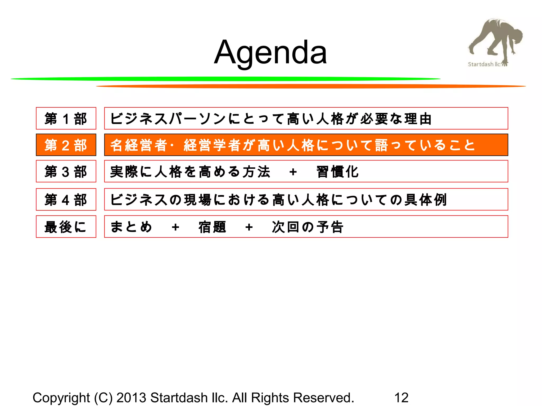 Agenda
第１部

ビジネスパーソンにとって高い人格が必要な理由

第２部

名経営者・経営学者が高い人格について語っていること

第３部

実際に人格を高める方法　＋　習慣化

第４部

ビジネスの現場における高い人格についての具体例

最後に

まとめ　＋　宿題　＋　次回の予告

Copyright (C) 2013 Startdash llc. All Rights Reserved.

12

 