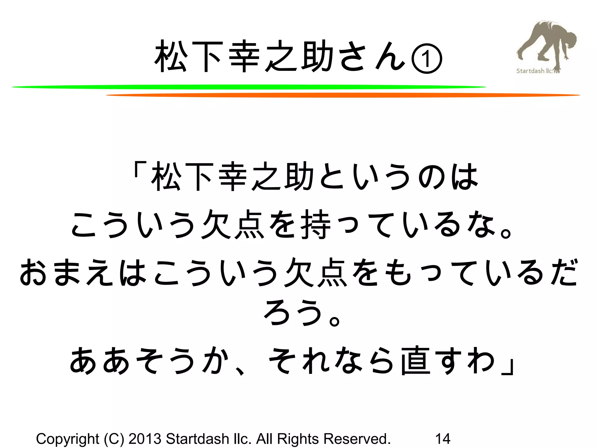 松下幸之助さん①
「松下幸之助というのは
こういう欠点を持っているな。
おまえはこういう欠点をもっているだ
ろう。
ああそうか、それなら直すわ」
Copyright (C) 2013 Startdash llc. All Rights Reserved.

14

 
