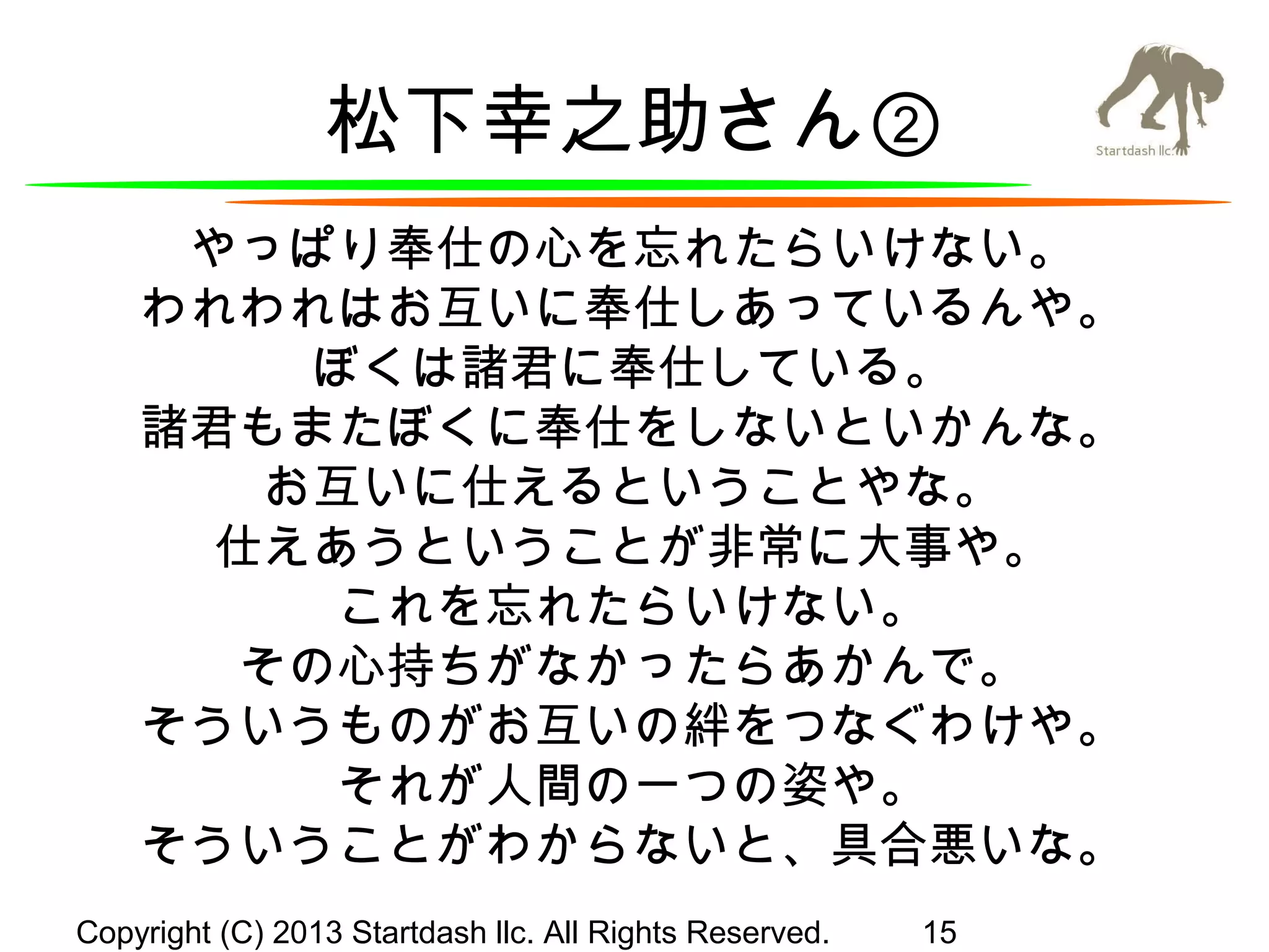 松下幸之助さん②
やっぱり奉仕の心を忘れたらいけない。
われわれはお互いに奉仕しあっているんや。
ぼくは諸君に奉仕している。
諸君もまたぼくに奉仕をしないといかんな。
お互いに仕えるということやな。
仕えあうということが非常に大事や。
これを忘れたらいけない。
その心持ちがなかったらあかんで。
そういうものがお互いの絆をつなぐわけや。
それが人間の一つの姿や。
そういうことがわからないと、具合悪いな。
Copyright (C) 2013 Startdash llc. All Rights Reserved.

15

 