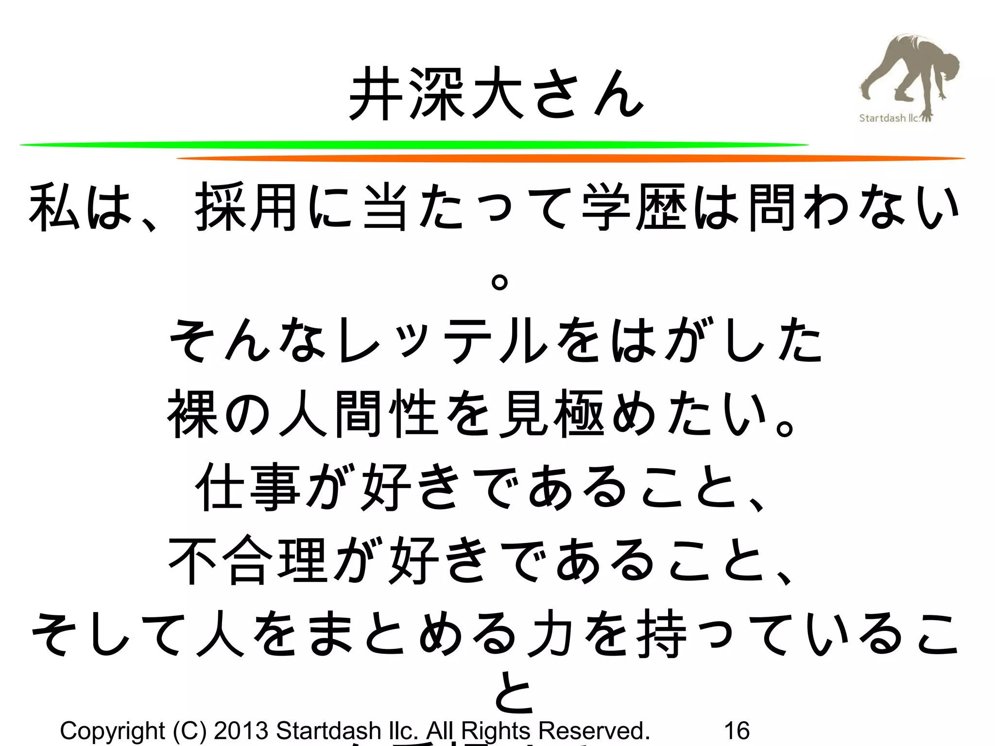 井深大さん
私は、採用に当たって学歴は問わない
。
そんなレッテルをはがした
裸の人間性を見極めたい。
仕事が好きであること、
不合理が好きであること、
そして人をまとめる力を持っているこ
とReserved. 16
Copyright (C) 2013 Startdash llc. All Rights

 