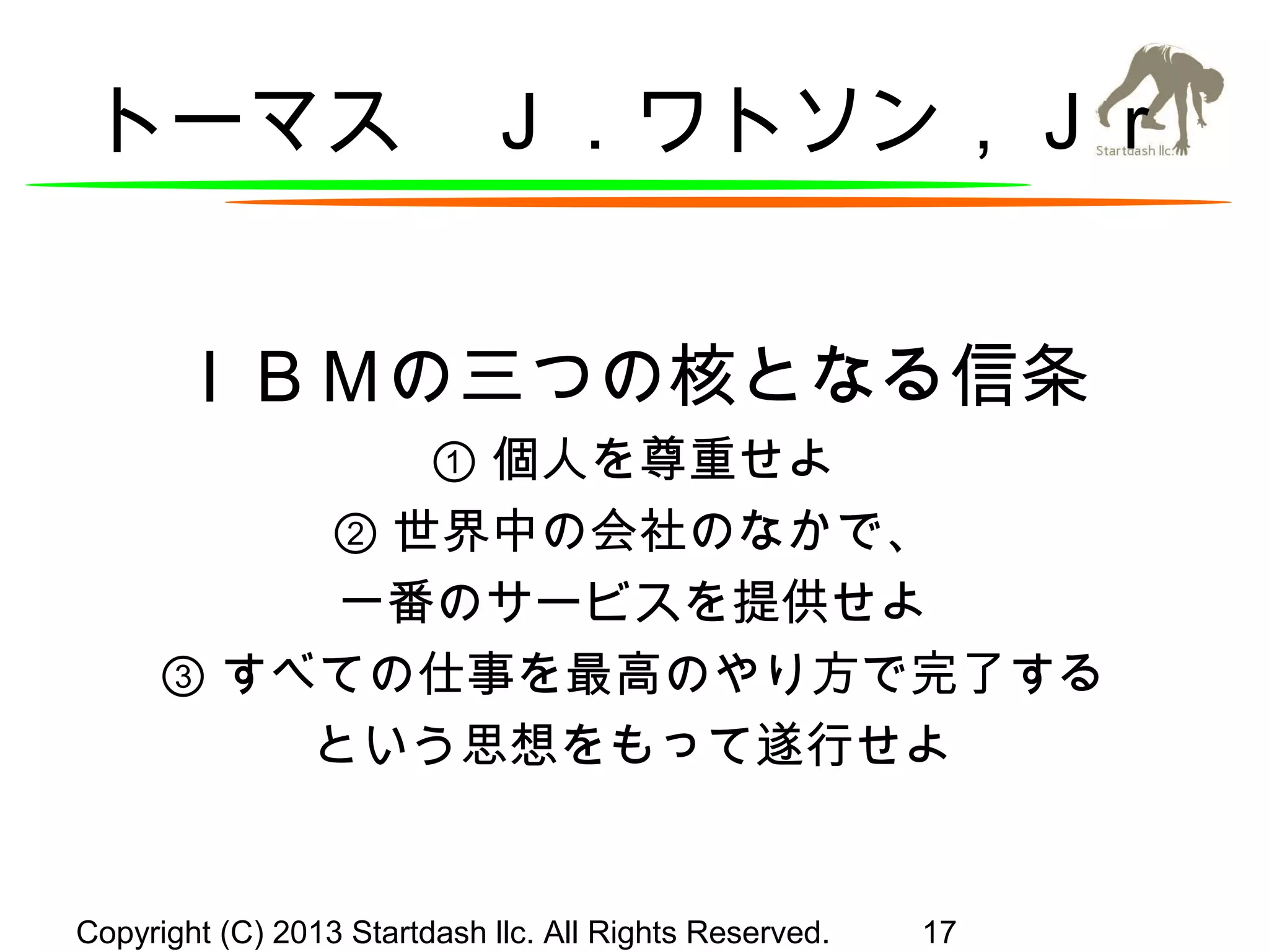 トーマス　Ｊ．ワトソン，Ｊｒ
ＩＢＭの三つの核となる信条
① 個人を尊重せよ
② 世界中の会社のなかで、
一番のサービスを提供せよ
③ すべての仕事を最高のやり方で完了する
という思想をもって遂行せよ

Copyright (C) 2013 Startdash llc. All Rights Reserved.

17

 